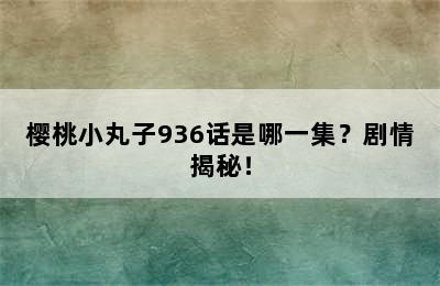 樱桃小丸子936话是哪一集？剧情揭秘！