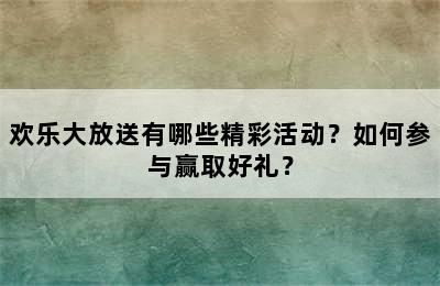 欢乐大放送有哪些精彩活动？如何参与赢取好礼？