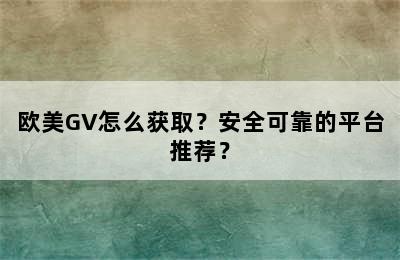 欧美GV怎么获取？安全可靠的平台推荐？