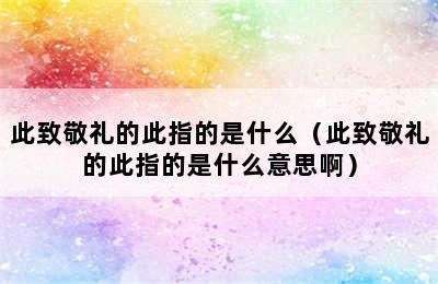 此致敬礼的此指的是什么（此致敬礼的此指的是什么意思啊）