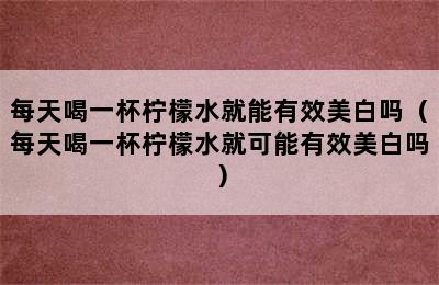 每天喝一杯柠檬水就能有效美白吗（每天喝一杯柠檬水就可能有效美白吗）