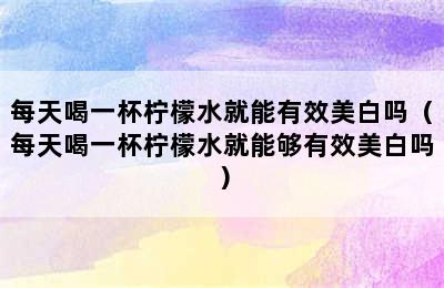 每天喝一杯柠檬水就能有效美白吗（每天喝一杯柠檬水就能够有效美白吗）