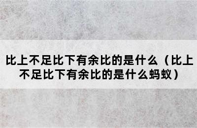 比上不足比下有余比的是什么（比上不足比下有余比的是什么蚂蚁）