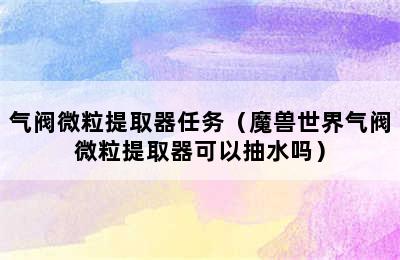 气阀微粒提取器任务（魔兽世界气阀微粒提取器可以抽水吗）