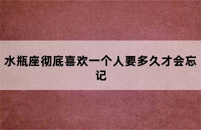 水瓶座彻底喜欢一个人要多久才会忘记