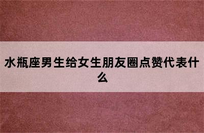 水瓶座男生给女生朋友圈点赞代表什么