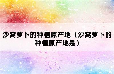 沙窝萝卜的种植原产地（沙窝萝卜的种植原产地是）