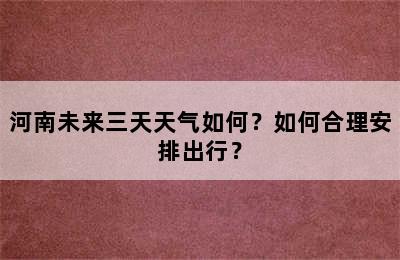 河南未来三天天气如何？如何合理安排出行？