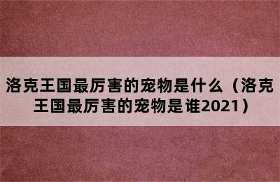 洛克王国最厉害的宠物是什么（洛克王国最厉害的宠物是谁2021）