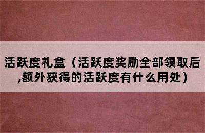 活跃度礼盒（活跃度奖励全部领取后,额外获得的活跃度有什么用处）