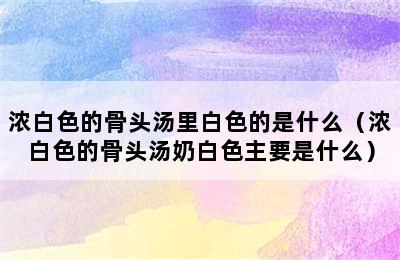 浓白色的骨头汤里白色的是什么（浓白色的骨头汤奶白色主要是什么）