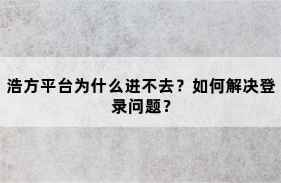 浩方平台为什么进不去？如何解决登录问题？