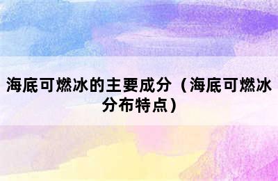 海底可燃冰的主要成分（海底可燃冰分布特点）