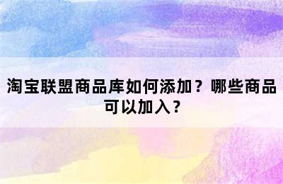 淘宝联盟商品库如何添加？哪些商品可以加入？