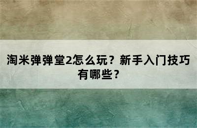 淘米弹弹堂2怎么玩？新手入门技巧有哪些？