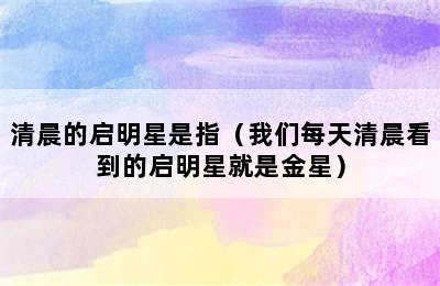 清晨的启明星是指（我们每天清晨看到的启明星就是金星）