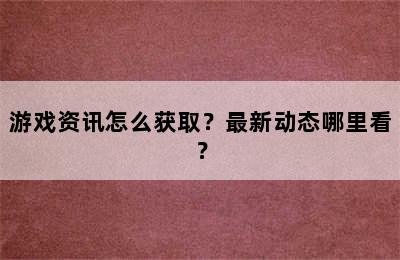 游戏资讯怎么获取？最新动态哪里看？