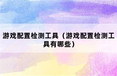 游戏配置检测工具（游戏配置检测工具有哪些）