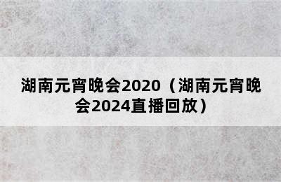 湖南元宵晚会2020（湖南元宵晚会2024直播回放）