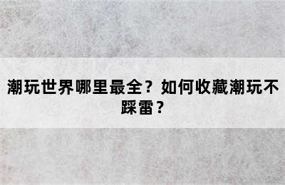 潮玩世界哪里最全？如何收藏潮玩不踩雷？