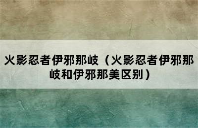 火影忍者伊邪那岐（火影忍者伊邪那岐和伊邪那美区别）