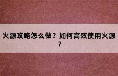 火源攻略怎么做？如何高效使用火源？
