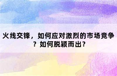 火线交锋，如何应对激烈的市场竞争？如何脱颖而出？