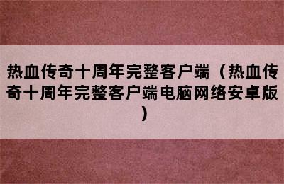 热血传奇十周年完整客户端（热血传奇十周年完整客户端电脑网络安卓版）