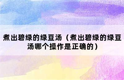 煮出碧绿的绿豆汤（煮出碧绿的绿豆汤哪个操作是正确的）