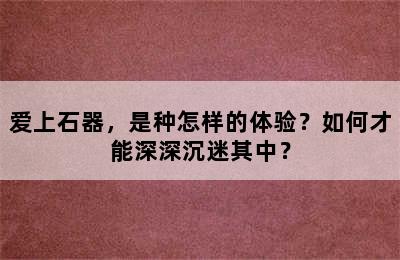 爱上石器，是种怎样的体验？如何才能深深沉迷其中？