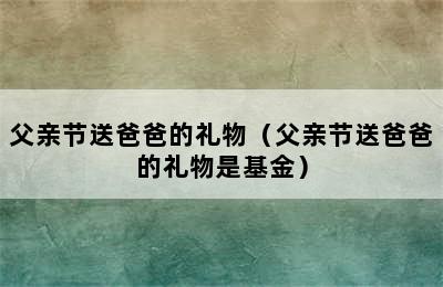 父亲节送爸爸的礼物（父亲节送爸爸的礼物是基金）