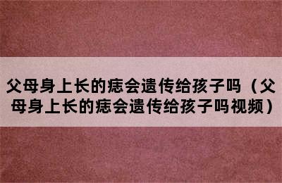 父母身上长的痣会遗传给孩子吗（父母身上长的痣会遗传给孩子吗视频）