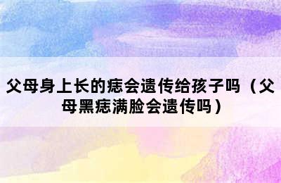 父母身上长的痣会遗传给孩子吗（父母黑痣满脸会遗传吗）