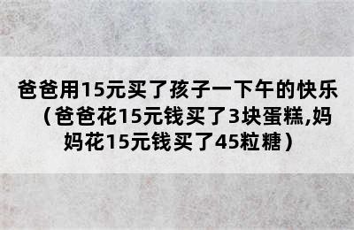 爸爸用15元买了孩子一下午的快乐（爸爸花15元钱买了3块蛋糕,妈妈花15元钱买了45粒糖）