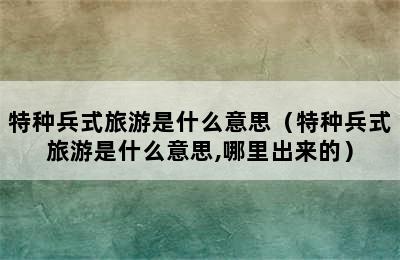 特种兵式旅游是什么意思（特种兵式旅游是什么意思,哪里出来的）