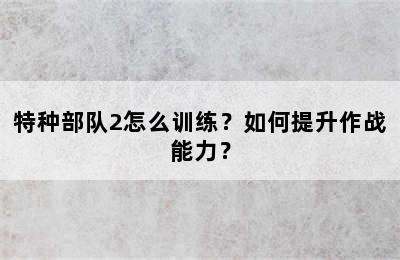 特种部队2怎么训练？如何提升作战能力？