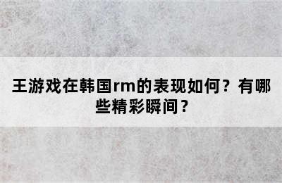 王游戏在韩国rm的表现如何？有哪些精彩瞬间？