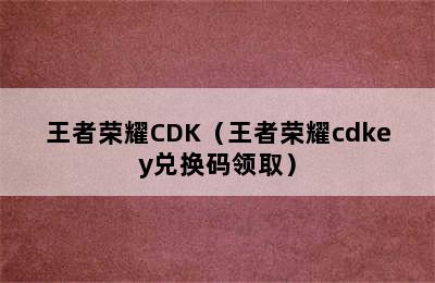 王者荣耀CDK（王者荣耀cdkey兑换码领取）