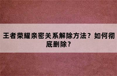 王者荣耀亲密关系解除方法？如何彻底删除？