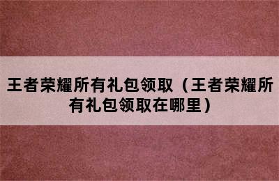 王者荣耀所有礼包领取（王者荣耀所有礼包领取在哪里）