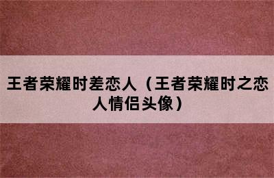 王者荣耀时差恋人（王者荣耀时之恋人情侣头像）