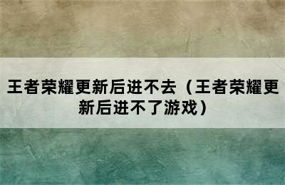 王者荣耀更新后进不去（王者荣耀更新后进不了游戏）