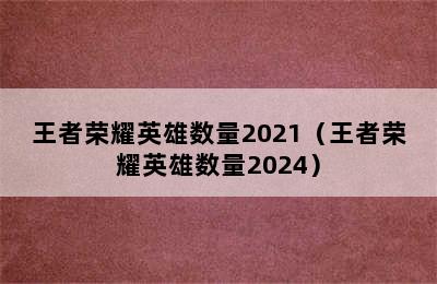 王者荣耀英雄数量2021（王者荣耀英雄数量2024）