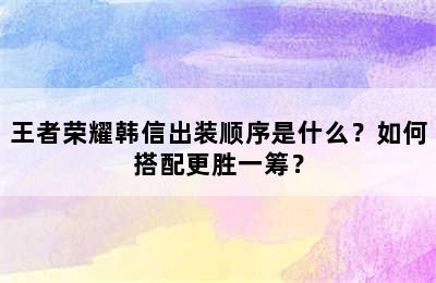 王者荣耀韩信出装顺序是什么？如何搭配更胜一筹？