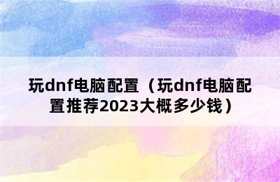 玩dnf电脑配置（玩dnf电脑配置推荐2023大概多少钱）