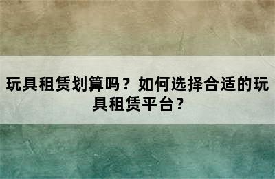 玩具租赁划算吗？如何选择合适的玩具租赁平台？