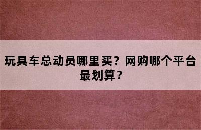 玩具车总动员哪里买？网购哪个平台最划算？