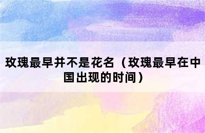 玫瑰最早并不是花名（玫瑰最早在中国出现的时间）