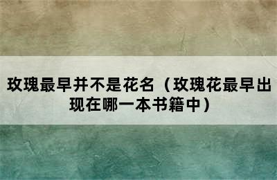 玫瑰最早并不是花名（玫瑰花最早出现在哪一本书籍中）