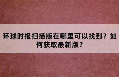 环球时报扫描版在哪里可以找到？如何获取最新版？